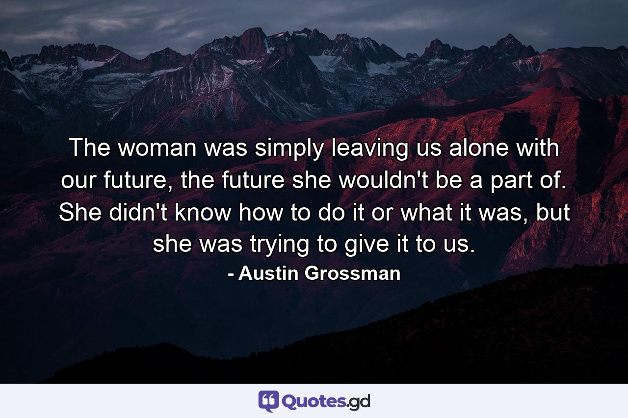 The woman was simply leaving us alone with our future, the future she wouldn't be a part of. She didn't know how to do it or what it was, but she was trying to give it to us. - Quote by Austin Grossman