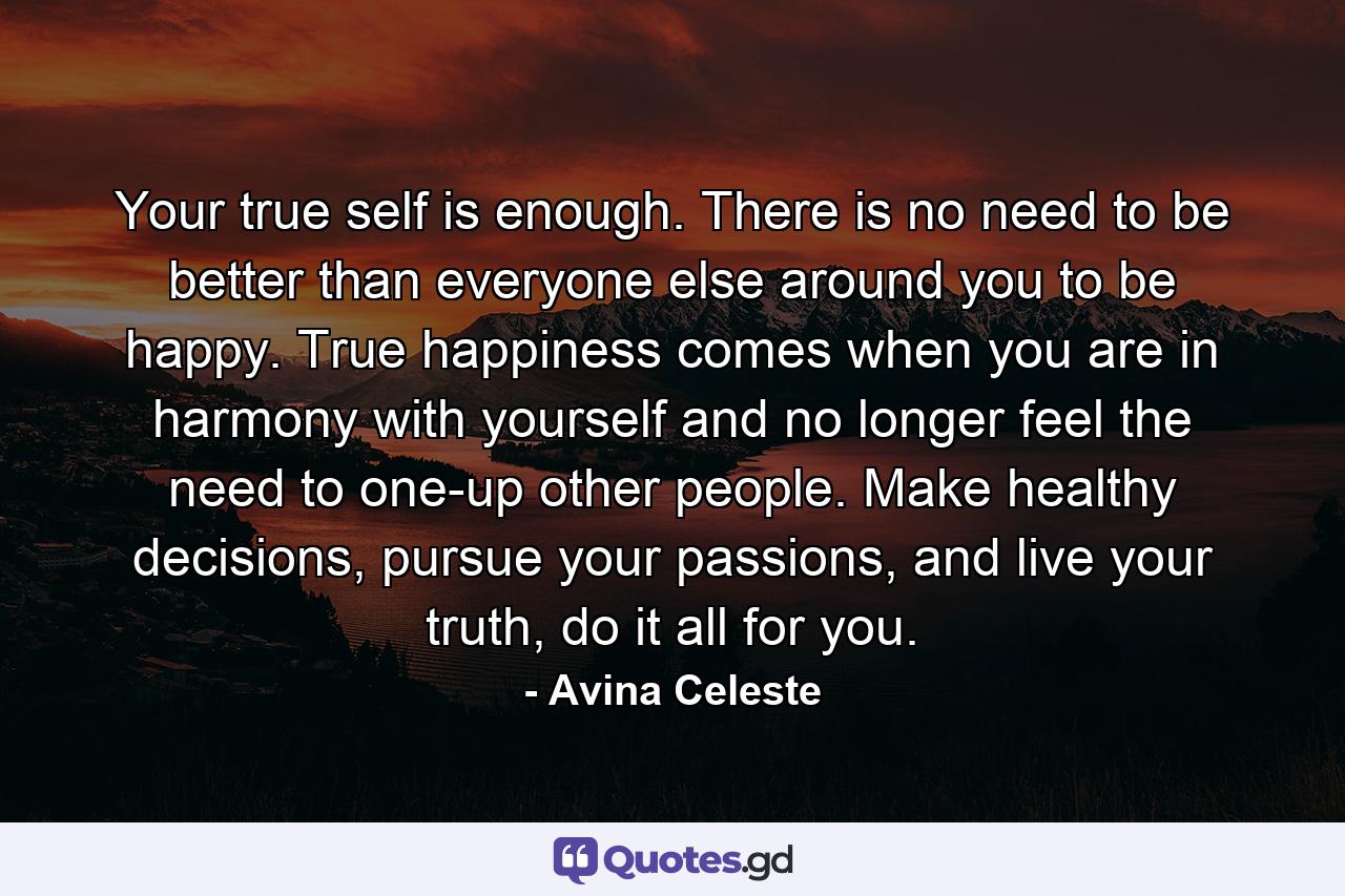 Your true self is enough. There is no need to be better than everyone else around you to be happy. True happiness comes when you are in harmony with yourself and no longer feel the need to one-up other people. Make healthy decisions, pursue your passions, and live your truth, do it all for you. - Quote by Avina Celeste