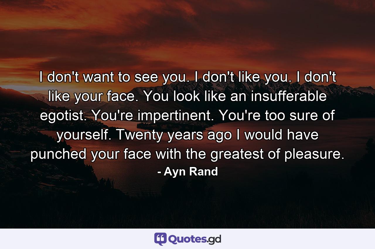 I don't want to see you. I don't like you. I don't like your face. You look like an insufferable egotist. You're impertinent. You're too sure of yourself. Twenty years ago I would have punched your face with the greatest of pleasure. - Quote by Ayn Rand