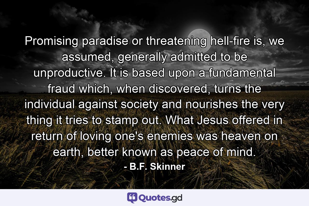 Promising paradise or threatening hell-fire is, we assumed, generally admitted to be unproductive. It is based upon a fundamental fraud which, when discovered, turns the individual against society and nourishes the very thing it tries to stamp out. What Jesus offered in return of loving one's enemies was heaven on earth, better known as peace of mind. - Quote by B.F. Skinner