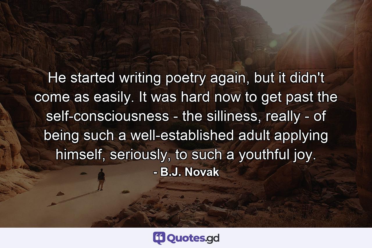 He started writing poetry again, but it didn't come as easily. It was hard now to get past the self-consciousness - the silliness, really - of being such a well-established adult applying himself, seriously, to such a youthful joy. - Quote by B.J. Novak