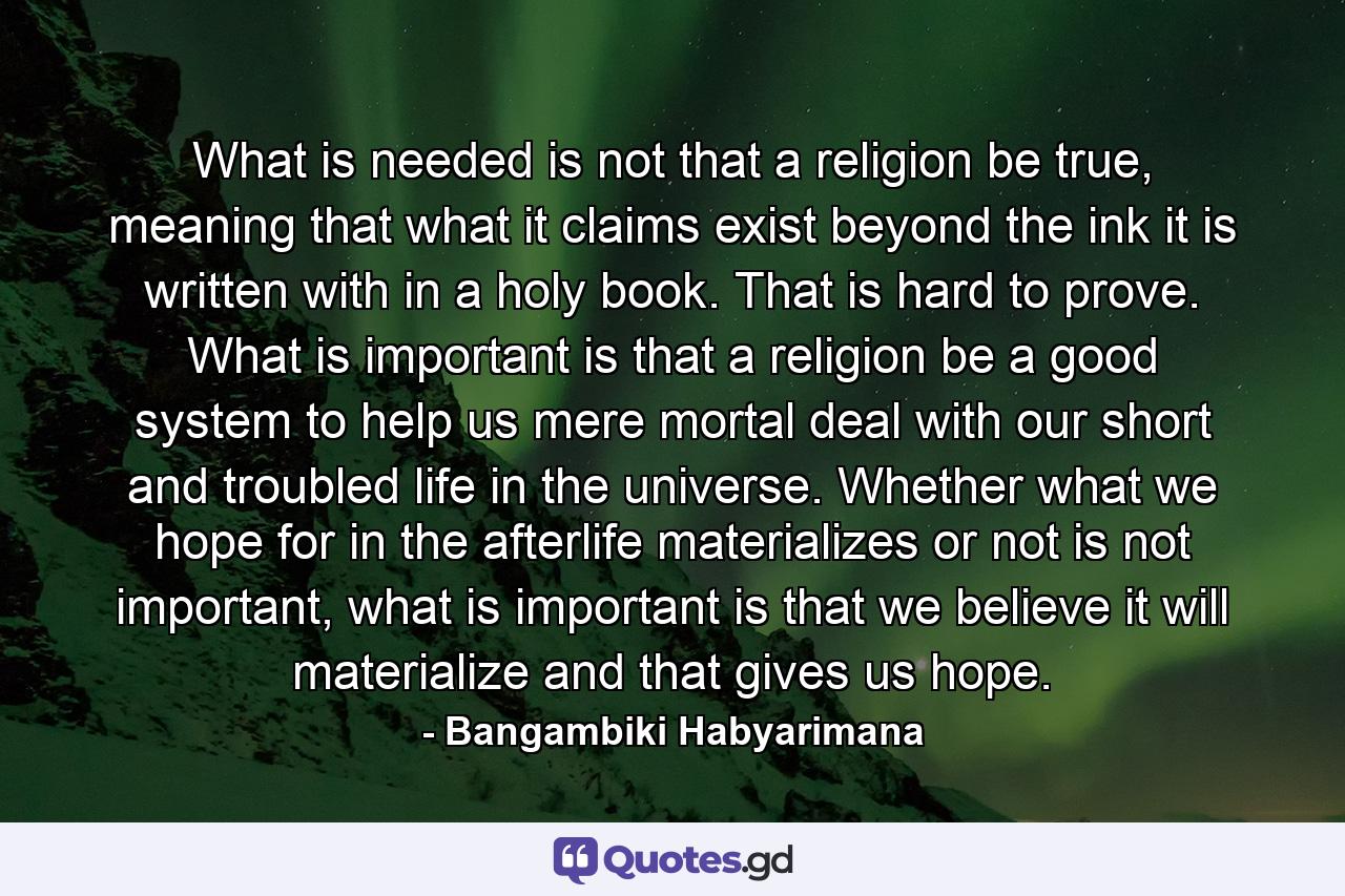 What is needed is not that a religion be true, meaning that what it claims exist beyond the ink it is written with in a holy book. That is hard to prove. What is important is that a religion be a good system to help us mere mortal deal with our short and troubled life in the universe. Whether what we hope for in the afterlife materializes or not is not important, what is important is that we believe it will materialize and that gives us hope. - Quote by Bangambiki Habyarimana