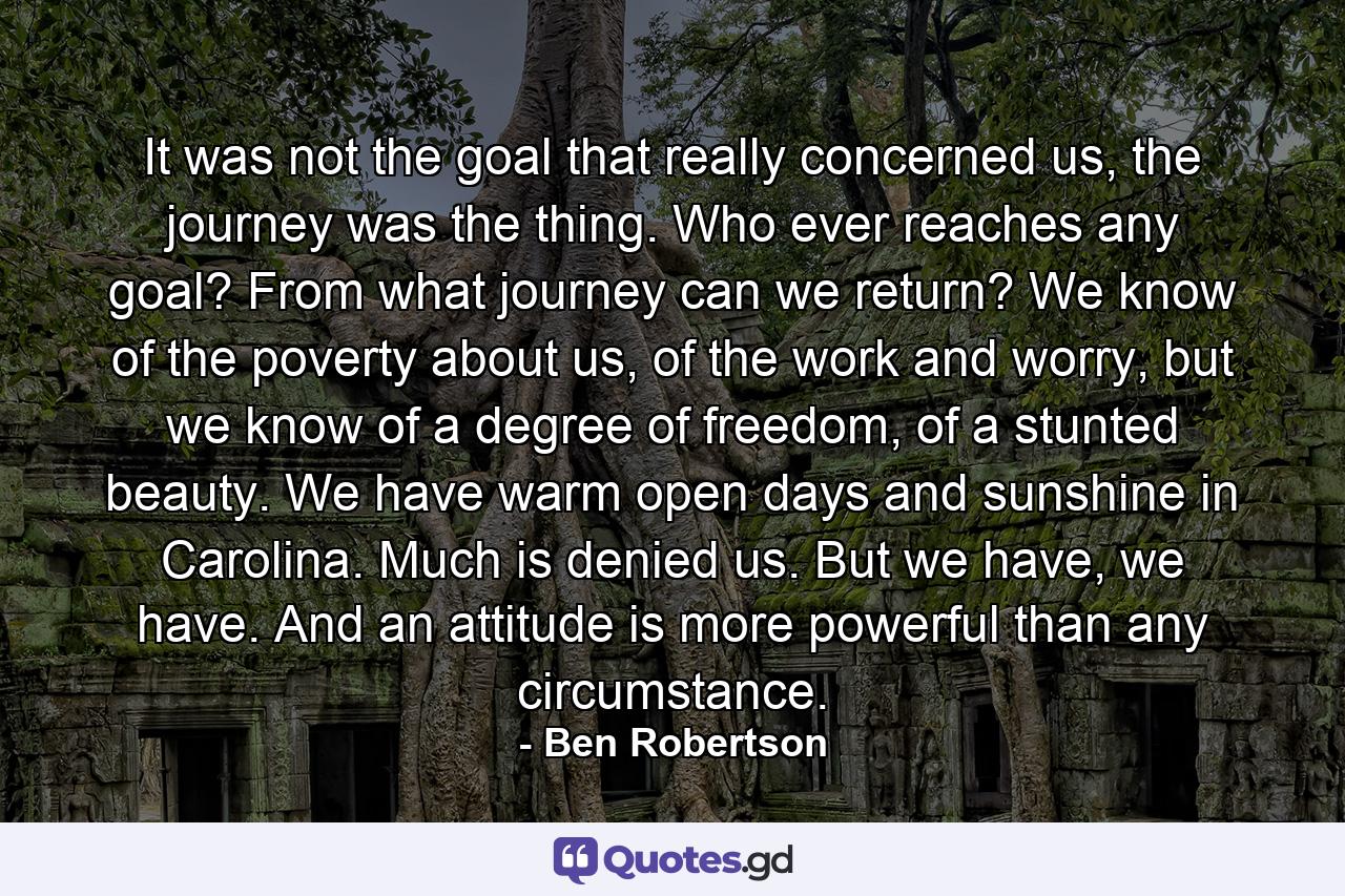 It was not the goal that really concerned us, the journey was the thing. Who ever reaches any goal? From what journey can we return? We know of the poverty about us, of the work and worry, but we know of a degree of freedom, of a stunted beauty. We have warm open days and sunshine in Carolina. Much is denied us. But we have, we have. And an attitude is more powerful than any circumstance. - Quote by Ben Robertson