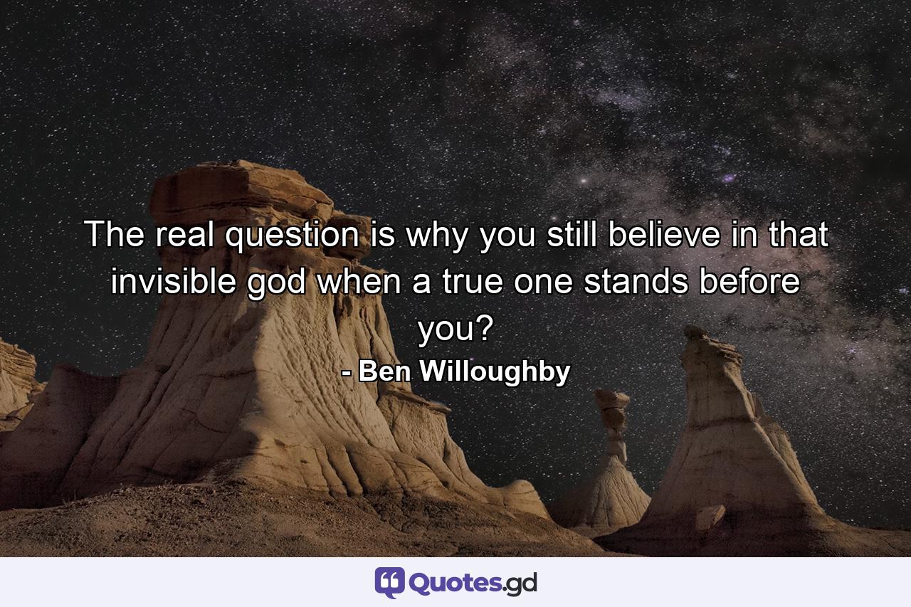 The real question is why you still believe in that invisible god when a true one stands before you? - Quote by Ben Willoughby