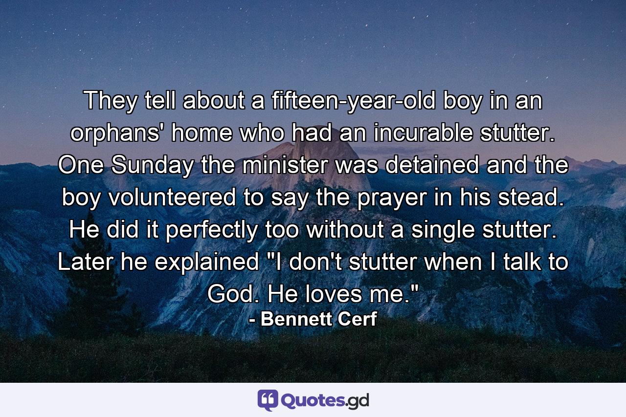 They tell about a fifteen-year-old boy in an orphans' home who had an incurable stutter. One Sunday the minister was detained and the boy volunteered to say the prayer in his stead. He did it perfectly  too  without a single stutter. Later he explained  