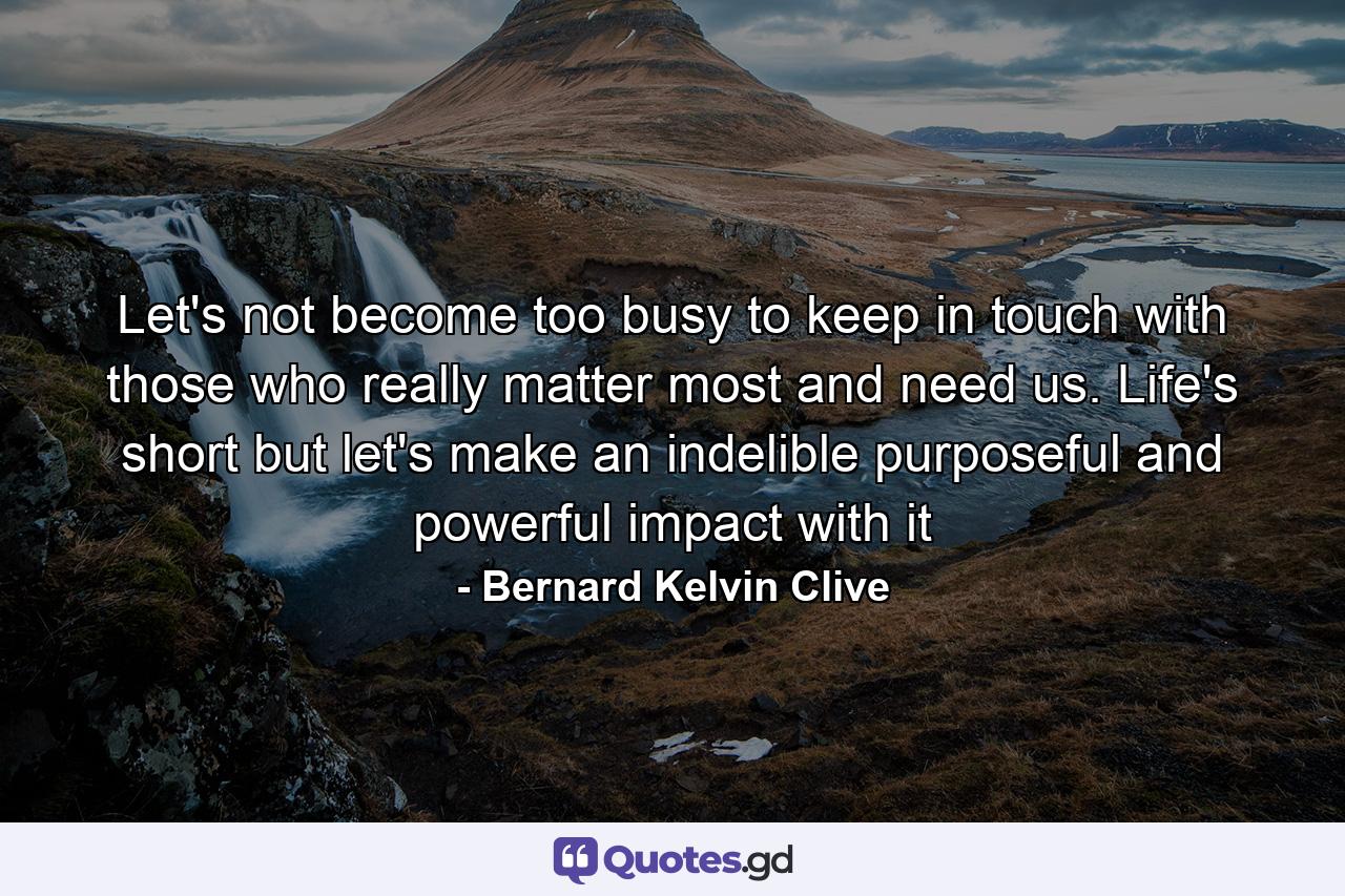 Let's not become too busy to keep in touch with those who really matter most and need us. Life's short but let's make an indelible purposeful and powerful impact with it - Quote by Bernard Kelvin Clive