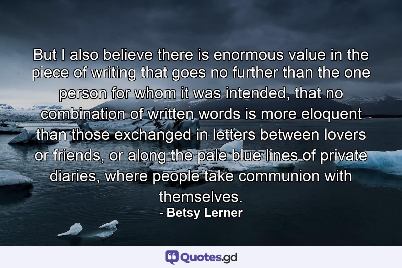 But I also believe there is enormous value in the piece of writing that goes no further than the one person for whom it was intended, that no combination of written words is more eloquent than those exchanged in letters between lovers or friends, or along the pale blue lines of private diaries, where people take communion with themselves. - Quote by Betsy Lerner