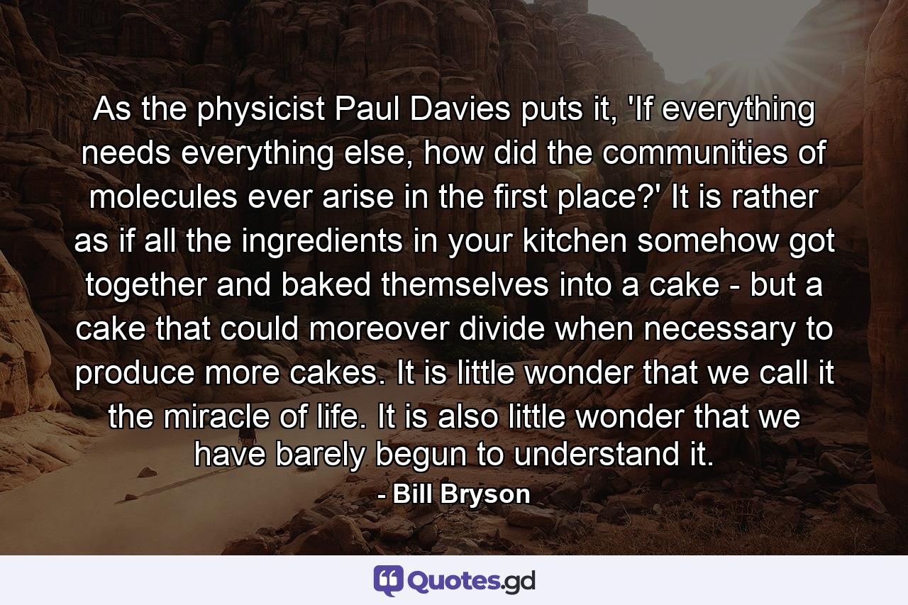 As the physicist Paul Davies puts it, 'If everything needs everything else, how did the communities of molecules ever arise in the first place?' It is rather as if all the ingredients in your kitchen somehow got together and baked themselves into a cake - but a cake that could moreover divide when necessary to produce more cakes. It is little wonder that we call it the miracle of life. It is also little wonder that we have barely begun to understand it. - Quote by Bill Bryson