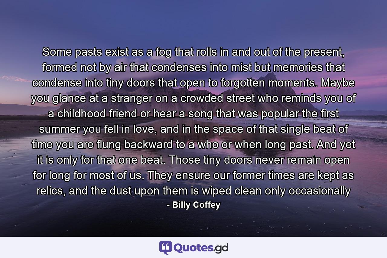 Some pasts exist as a fog that rolls in and out of the present, formed not by air that condenses into mist but memories that condense into tiny doors that open to forgotten moments. Maybe you glance at a stranger on a crowded street who reminds you of a childhood friend or hear a song that was popular the first summer you fell in love, and in the space of that single beat of time you are flung backward to a who or when long past. And yet it is only for that one beat. Those tiny doors never remain open for long for most of us. They ensure our former times are kept as relics, and the dust upon them is wiped clean only occasionally - Quote by Billy Coffey