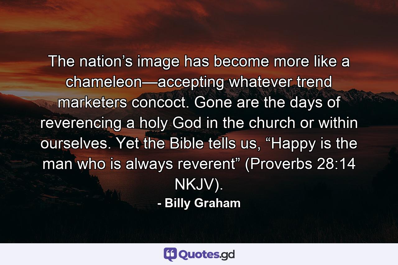 The nation’s image has become more like a chameleon—accepting whatever trend marketers concoct. Gone are the days of reverencing a holy God in the church or within ourselves. Yet the Bible tells us, “Happy is the man who is always reverent” (Proverbs 28:14 NKJV). - Quote by Billy Graham