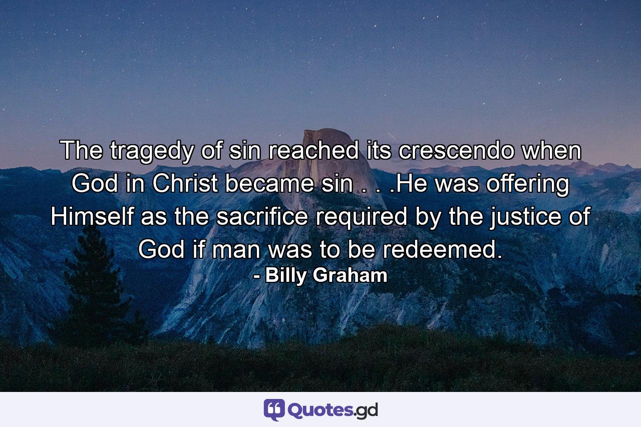 The tragedy of sin reached its crescendo when God in Christ became sin . . .He was offering Himself as the sacrifice required by the justice of God if man was to be redeemed. - Quote by Billy Graham