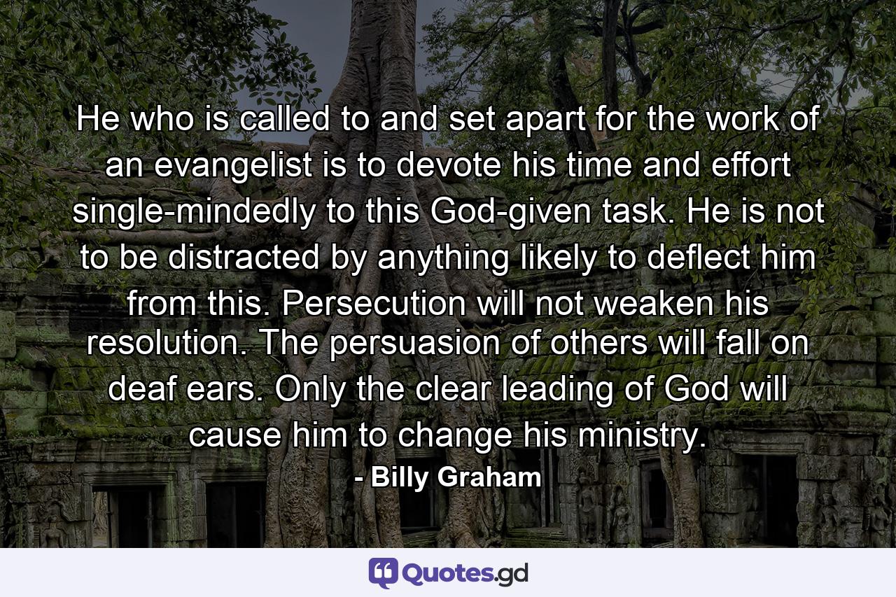 He who is called to and set apart for the work of an evangelist is to devote his time and effort single-mindedly to this God-given task. He is not to be distracted by anything likely to deflect him from this. Persecution will not weaken his resolution. The persuasion of others will fall on deaf ears. Only the clear leading of God will cause him to change his ministry. - Quote by Billy Graham