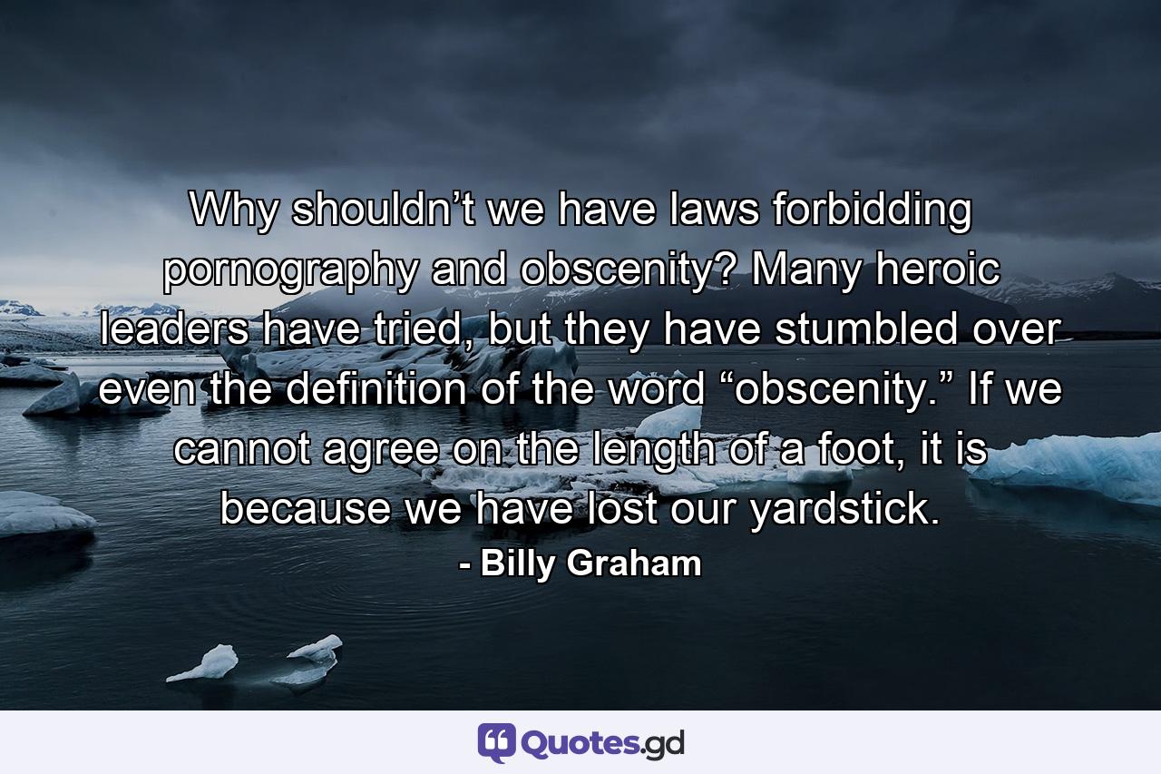 Why shouldn’t we have laws forbidding pornography and obscenity? Many heroic leaders have tried, but they have stumbled over even the definition of the word “obscenity.” If we cannot agree on the length of a foot, it is because we have lost our yardstick. - Quote by Billy Graham