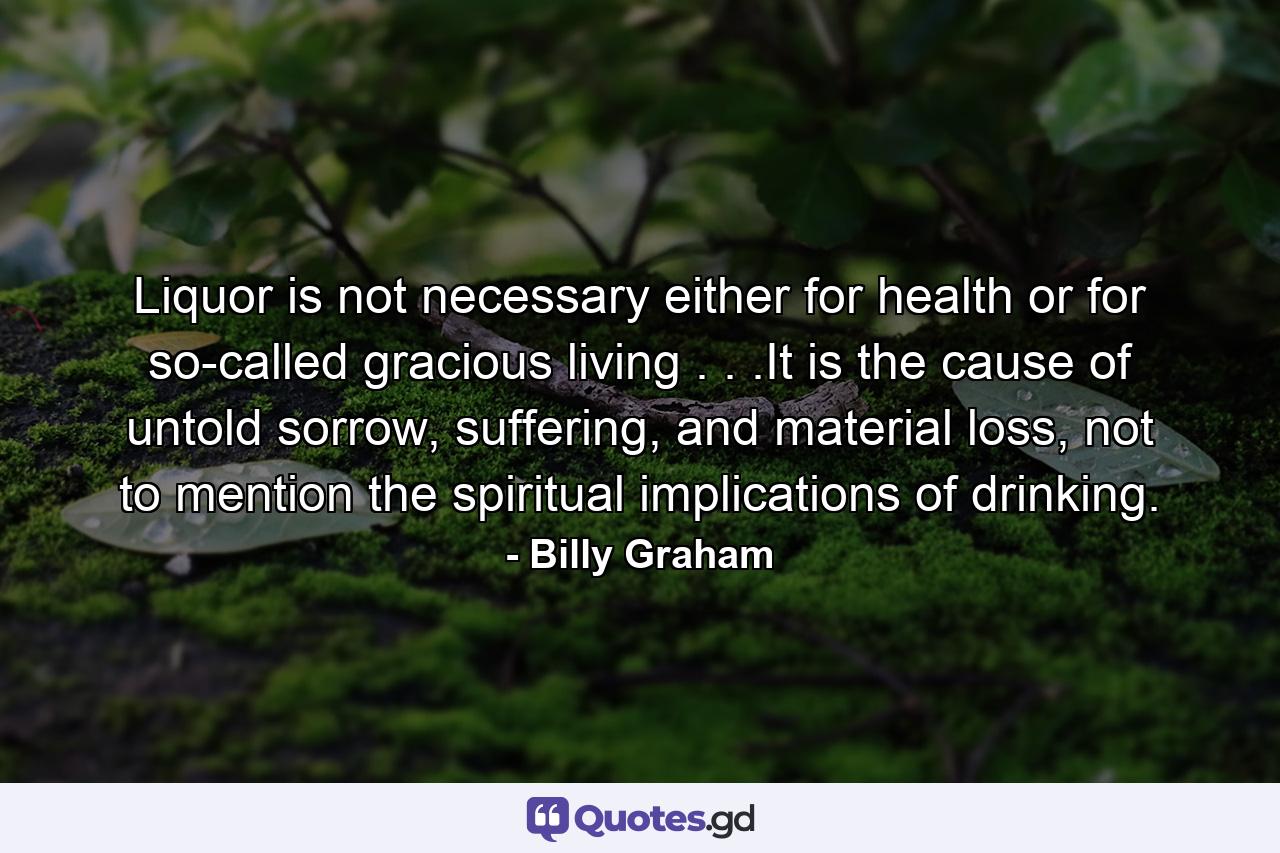 Liquor is not necessary either for health or for so-called gracious living . . .It is the cause of untold sorrow, suffering, and material loss, not to mention the spiritual implications of drinking. - Quote by Billy Graham