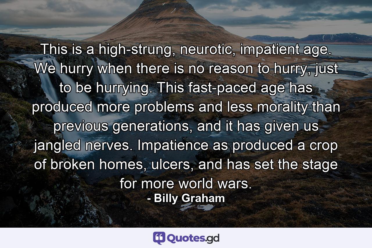 This is a high-strung, neurotic, impatient age. We hurry when there is no reason to hurry, just to be hurrying. This fast-paced age has produced more problems and less morality than previous generations, and it has given us jangled nerves. Impatience as produced a crop of broken homes, ulcers, and has set the stage for more world wars. - Quote by Billy Graham