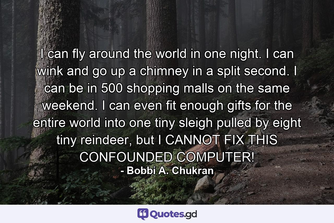 I can fly around the world in one night. I can wink and go up a chimney in a split second. I can be in 500 shopping malls on the same weekend. I can even fit enough gifts for the entire world into one tiny sleigh pulled by eight tiny reindeer, but I CANNOT FIX THIS CONFOUNDED COMPUTER! - Quote by Bobbi A. Chukran