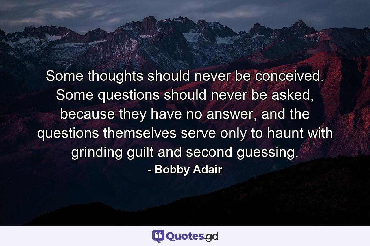 Some thoughts should never be conceived. Some questions should never be asked, because they have no answer, and the questions themselves serve only to haunt with grinding guilt and second guessing. - Quote by Bobby Adair