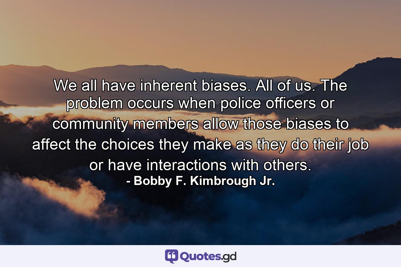 We all have inherent biases. All of us. The problem occurs when police officers or community members allow those biases to affect the choices they make as they do their job or have interactions with others. - Quote by Bobby F. Kimbrough Jr.