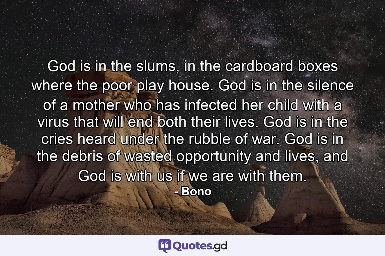 God is in the slums, in the cardboard boxes where the poor play house. God is in the silence of a mother who has infected her child with a virus that will end both their lives. God is in the cries heard under the rubble of war. God is in the debris of wasted opportunity and lives, and God is with us if we are with them. - Quote by Bono