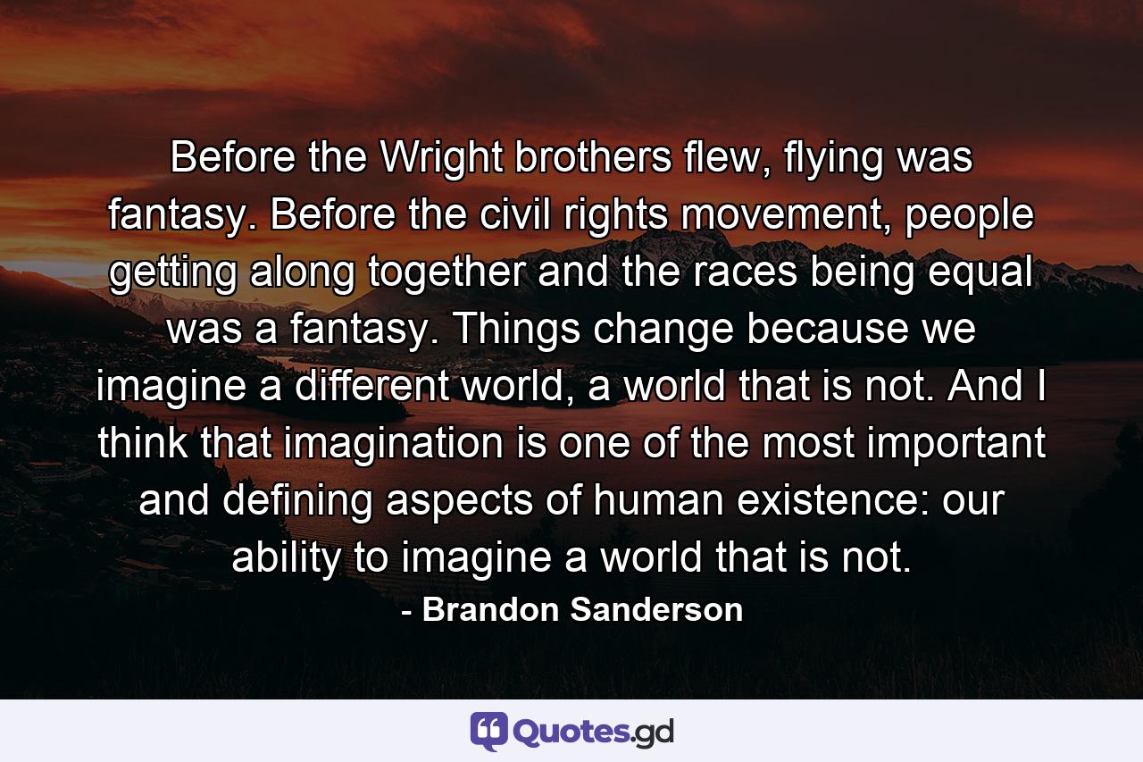 Before the Wright brothers flew, flying was fantasy. Before the civil rights movement, people getting along together and the races being equal was a fantasy. Things change because we imagine a different world, a world that is not. And I think that imagination is one of the most important and defining aspects of human existence: our ability to imagine a world that is not. - Quote by Brandon Sanderson