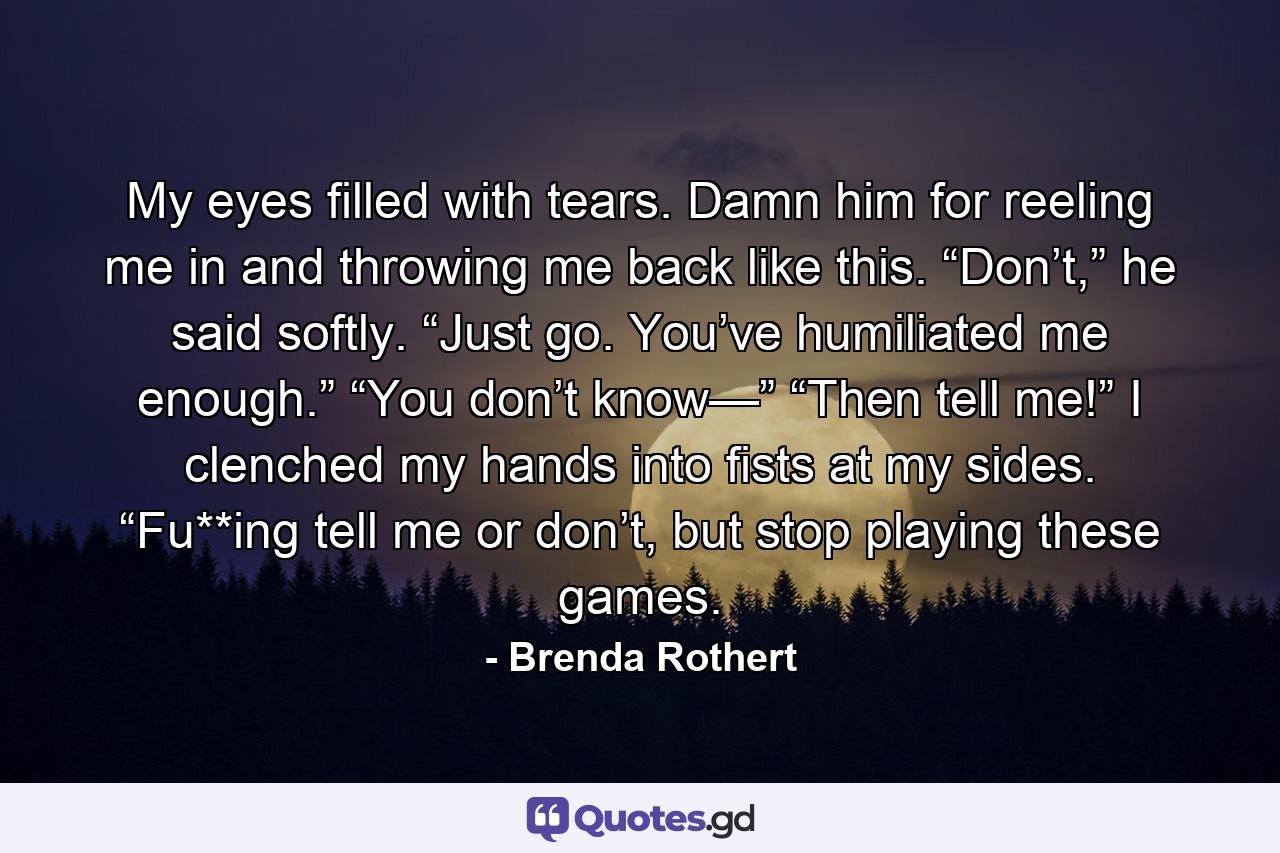 My eyes filled with tears. Damn him for reeling me in and throwing me back like this. “Don’t,” he said softly. “Just go. You’ve humiliated me enough.” “You don’t know—” “Then tell me!” I clenched my hands into fists at my sides. “Fu**ing tell me or don’t, but stop playing these games. - Quote by Brenda Rothert