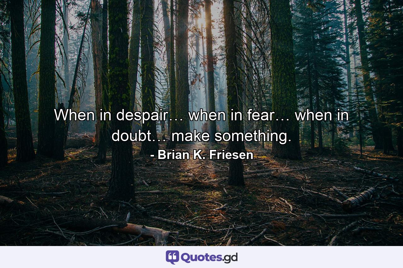 When in despair… when in fear… when in doubt… make something. - Quote by Brian K. Friesen