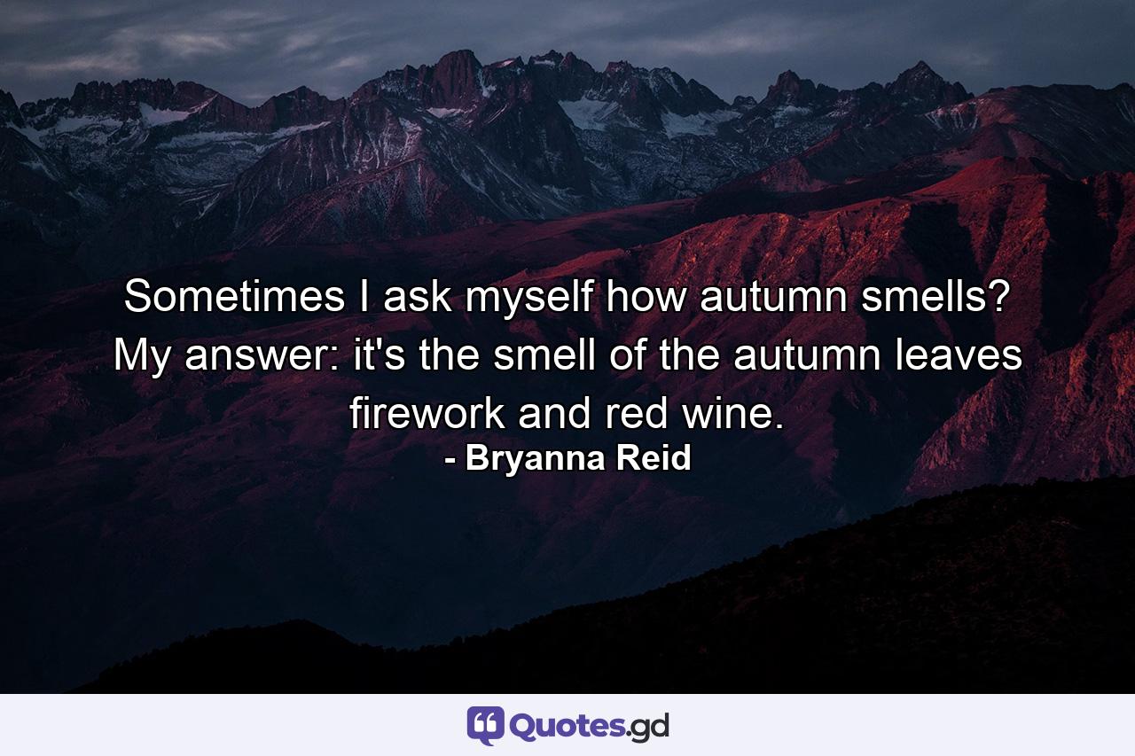 Sometimes I ask myself how autumn smells? My answer: it's the smell of the autumn leaves firework and red wine. - Quote by Bryanna Reid