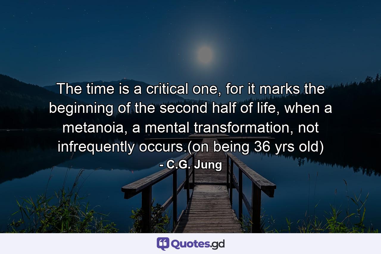 The time is a critical one, for it marks the beginning of the second half of life, when a metanoia, a mental transformation, not infrequently occurs.(on being 36 yrs old) - Quote by C.G. Jung