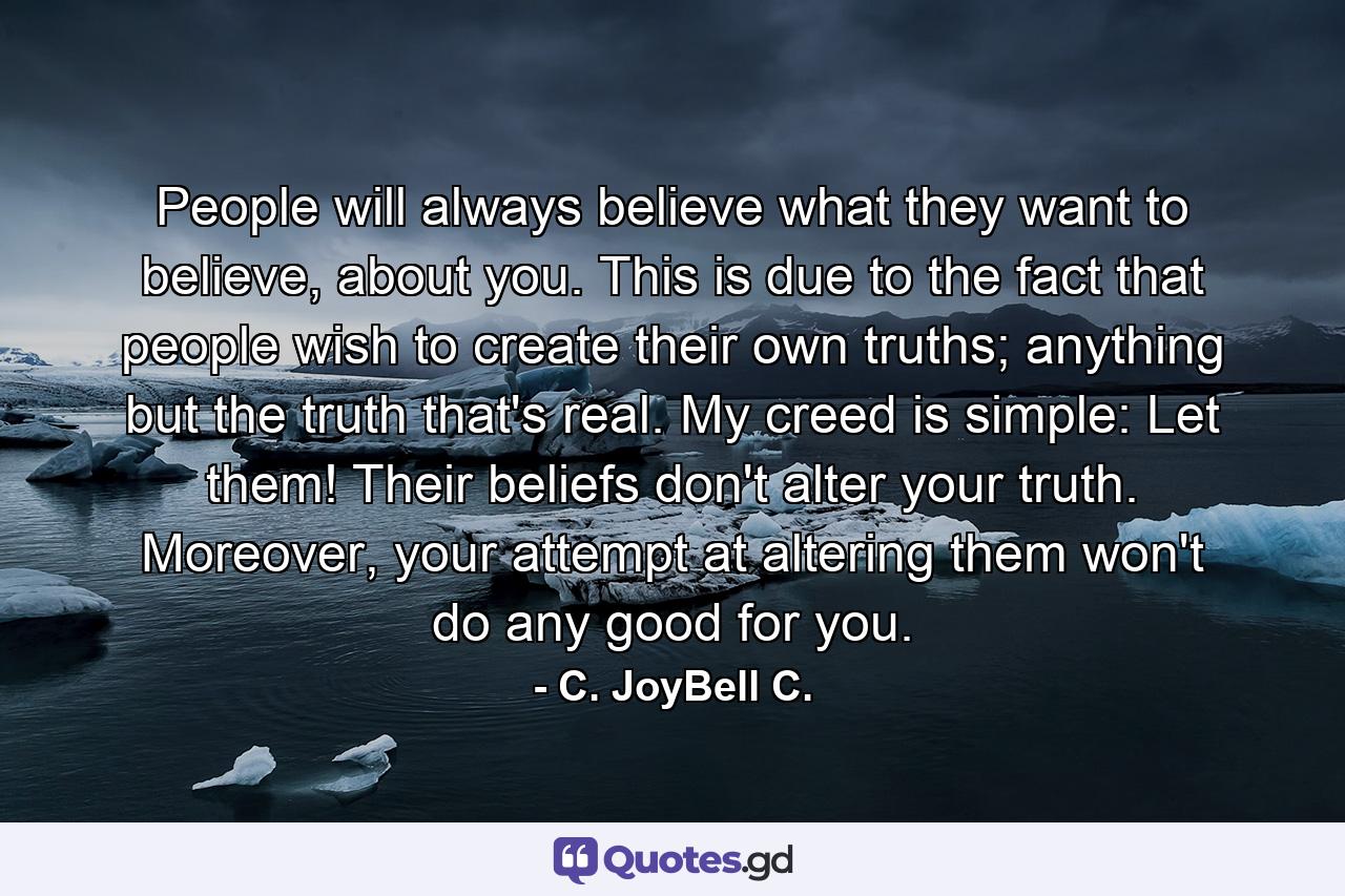 People will always believe what they want to believe, about you. This is due to the fact that people wish to create their own truths; anything but the truth that's real. My creed is simple: Let them! Their beliefs don't alter your truth. Moreover, your attempt at altering them won't do any good for you. - Quote by C. JoyBell C.