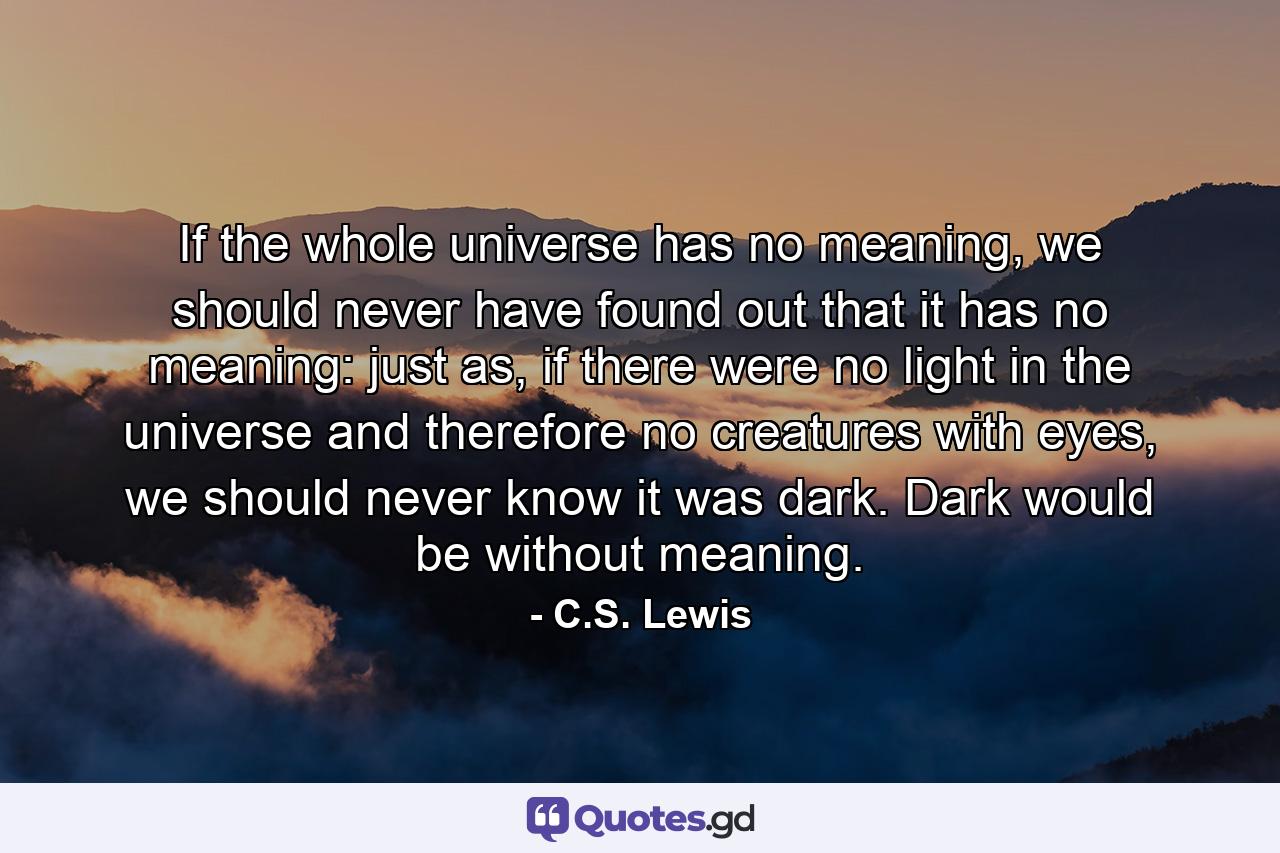 If the whole universe has no meaning, we should never have found out that it has no meaning: just as, if there were no light in the universe and therefore no creatures with eyes, we should never know it was dark. Dark would be without meaning. - Quote by C.S. Lewis