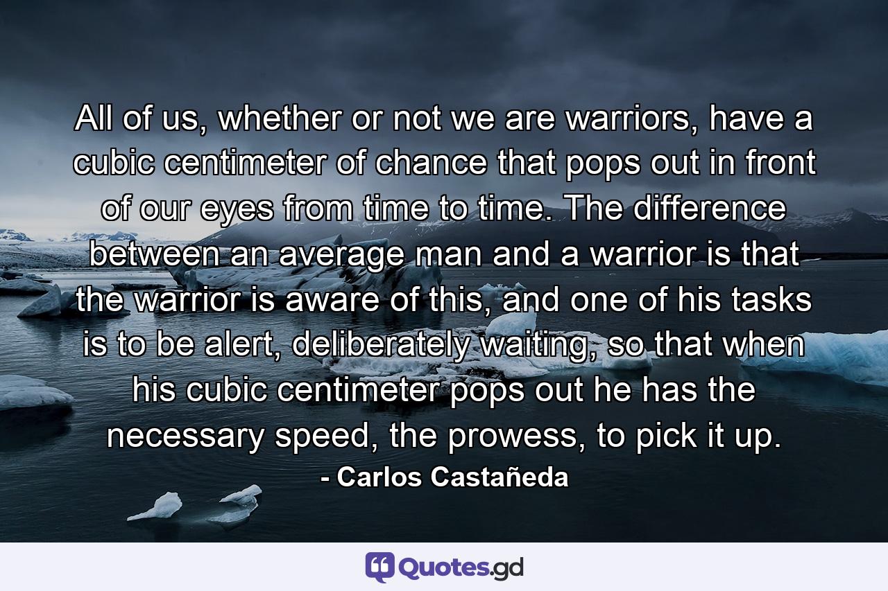 All of us, whether or not we are warriors, have a cubic centimeter of chance that pops out in front of our eyes from time to time. The difference between an average man and a warrior is that the warrior is aware of this, and one of his tasks is to be alert, deliberately waiting, so that when his cubic centimeter pops out he has the necessary speed, the prowess, to pick it up. - Quote by Carlos Castañeda