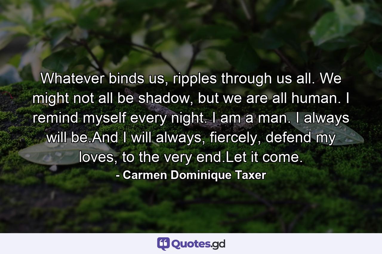 Whatever binds us, ripples through us all. We might not all be shadow, but we are all human. I remind myself every night. I am a man. I always will be.And I will always, fiercely, defend my loves, to the very end.Let it come. - Quote by Carmen Dominique Taxer