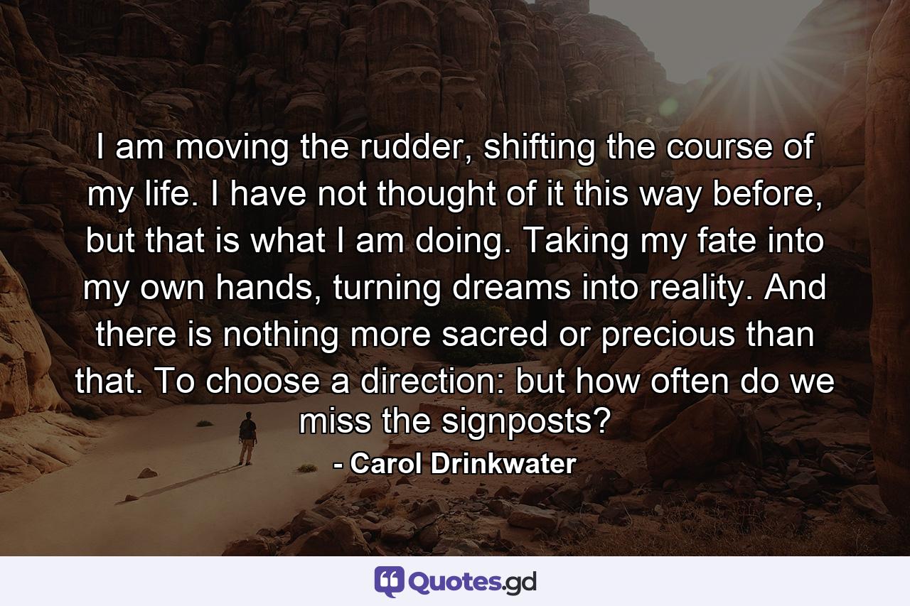 I am moving the rudder, shifting the course of my life. I have not thought of it this way before, but that is what I am doing. Taking my fate into my own hands, turning dreams into reality. And there is nothing more sacred or precious than that. To choose a direction: but how often do we miss the signposts? - Quote by Carol Drinkwater