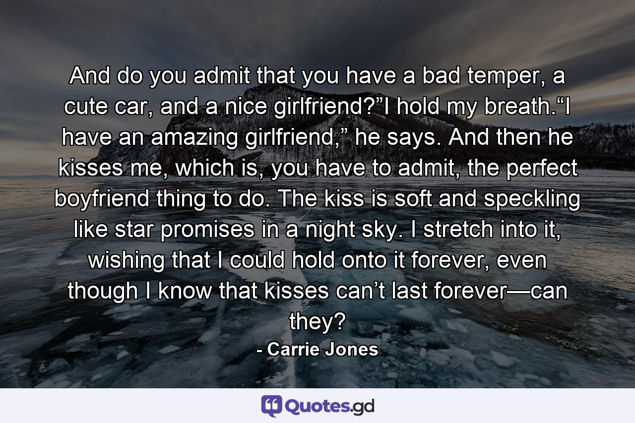 And do you admit that you have a bad temper, a cute car, and a nice girlfriend?”I hold my breath.“I have an amazing girlfriend,” he says. And then he kisses me, which is, you have to admit, the perfect boyfriend thing to do. The kiss is soft and speckling like star promises in a night sky. I stretch into it, wishing that I could hold onto it forever, even though I know that kisses can’t last forever—can they? - Quote by Carrie Jones