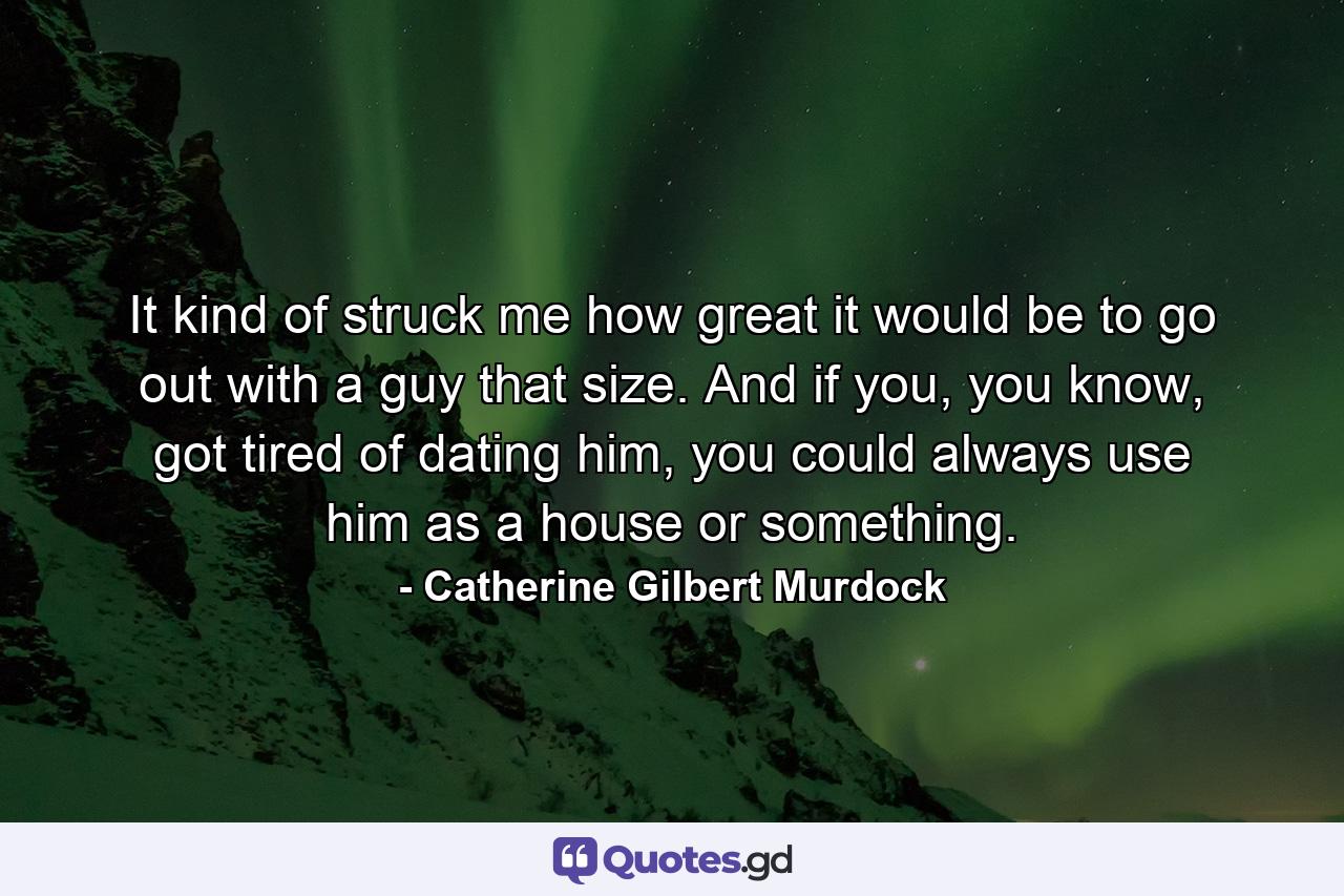 It kind of struck me how great it would be to go out with a guy that size. And if you, you know, got tired of dating him, you could always use him as a house or something. - Quote by Catherine Gilbert Murdock