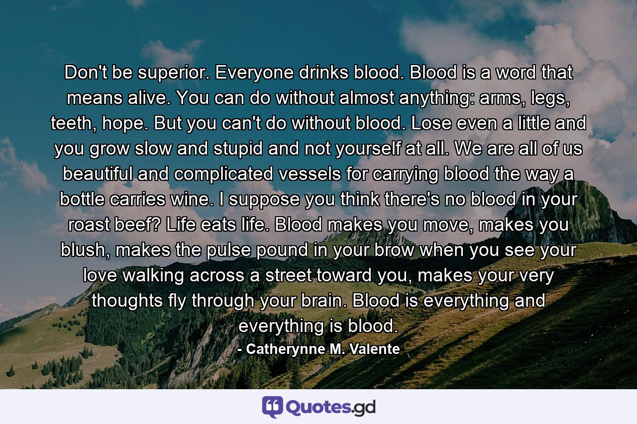 Don't be superior. Everyone drinks blood. Blood is a word that means alive. You can do without almost anything: arms, legs, teeth, hope. But you can't do without blood. Lose even a little and you grow slow and stupid and not yourself at all. We are all of us beautiful and complicated vessels for carrying blood the way a bottle carries wine. I suppose you think there's no blood in your roast beef? Life eats life. Blood makes you move, makes you blush, makes the pulse pound in your brow when you see your love walking across a street toward you, makes your very thoughts fly through your brain. Blood is everything and everything is blood. - Quote by Catherynne M. Valente