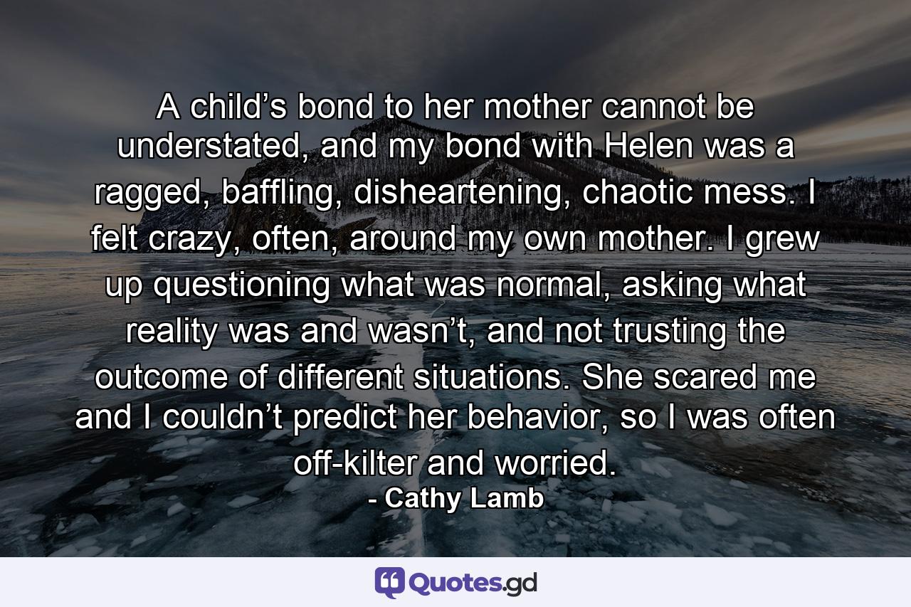 A child’s bond to her mother cannot be understated, and my bond with Helen was a ragged, baffling, disheartening, chaotic mess. I felt crazy, often, around my own mother. I grew up questioning what was normal, asking what reality was and wasn’t, and not trusting the outcome of different situations. She scared me and I couldn’t predict her behavior, so I was often off-kilter and worried. - Quote by Cathy Lamb