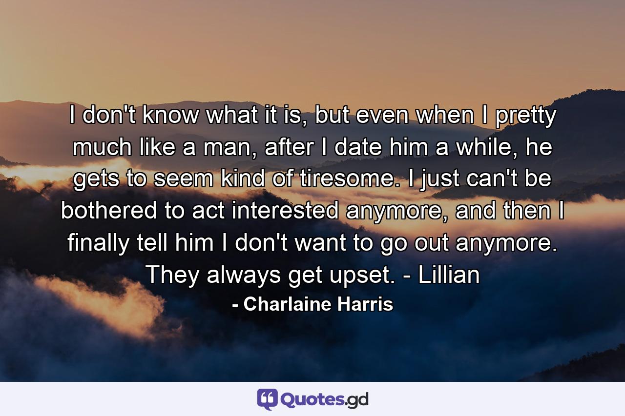 I don't know what it is, but even when I pretty much like a man, after I date him a while, he gets to seem kind of tiresome. I just can't be bothered to act interested anymore, and then I finally tell him I don't want to go out anymore. They always get upset. - Lillian - Quote by Charlaine Harris