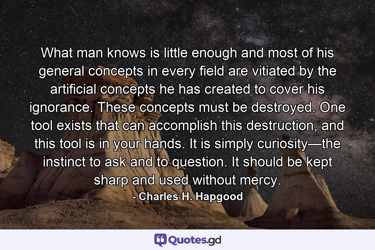 What man knows is little enough and most of his general concepts in every field are vitiated by the artificial concepts he has created to cover his ignorance. These concepts must be destroyed. One tool exists that can accomplish this destruction, and this tool is in your hands. It is simply curiosity—the instinct to ask and to question. It should be kept sharp and used without mercy. - Quote by Charles H. Hapgood