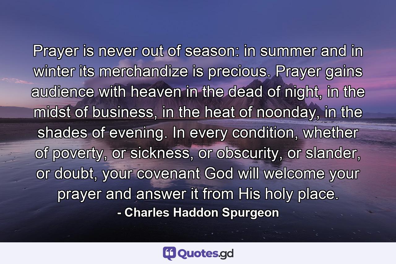 Prayer is never out of season: in summer and in winter its merchandize is precious. Prayer gains audience with heaven in the dead of night, in the midst of business, in the heat of noonday, in the shades of evening. In every condition, whether of poverty, or sickness, or obscurity, or slander, or doubt, your covenant God will welcome your prayer and answer it from His holy place. - Quote by Charles Haddon Spurgeon