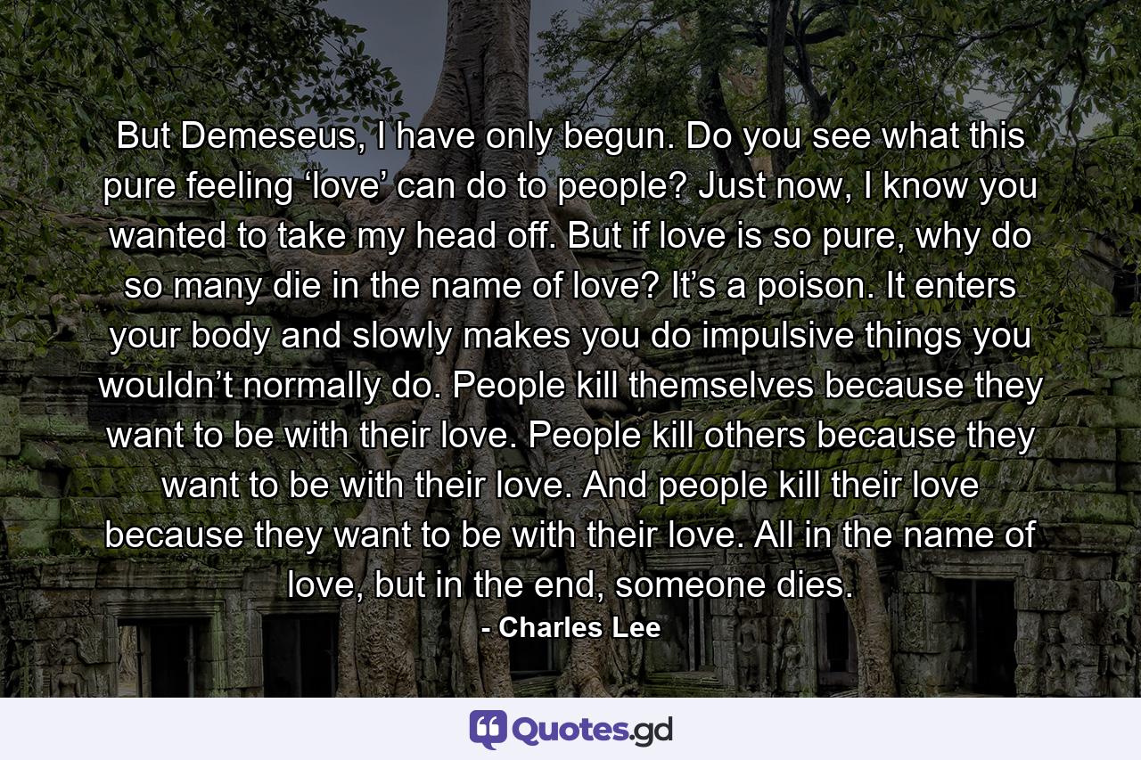But Demeseus, I have only begun. Do you see what this pure feeling ‘love’ can do to people? Just now, I know you wanted to take my head off. But if love is so pure, why do so many die in the name of love? It’s a poison. It enters your body and slowly makes you do impulsive things you wouldn’t normally do. People kill themselves because they want to be with their love. People kill others because they want to be with their love. And people kill their love because they want to be with their love. All in the name of love, but in the end, someone dies. - Quote by Charles Lee