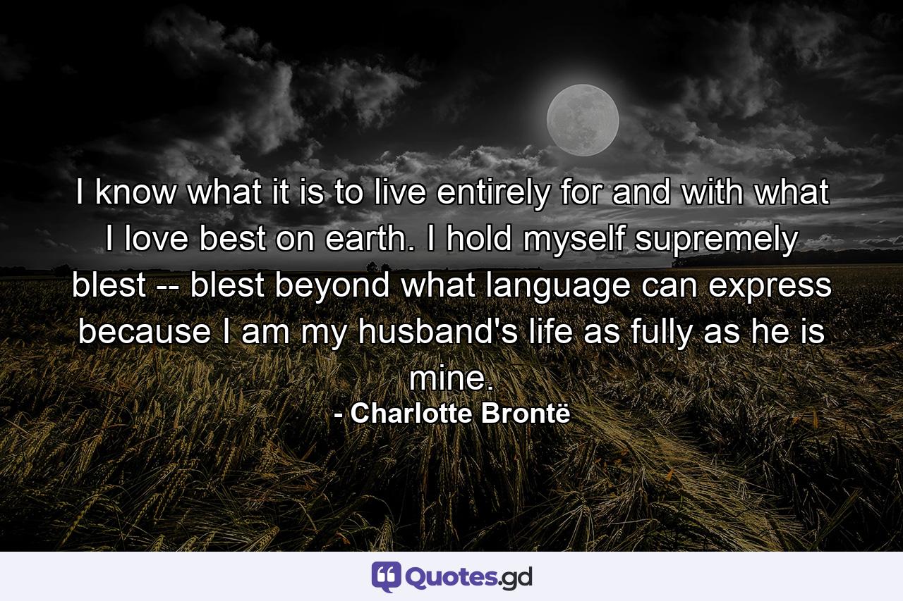 I know what it is to live entirely for and with what I love best on earth. I hold myself supremely blest -- blest beyond what language can express because I am my husband's life as fully as he is mine. - Quote by Charlotte Brontë