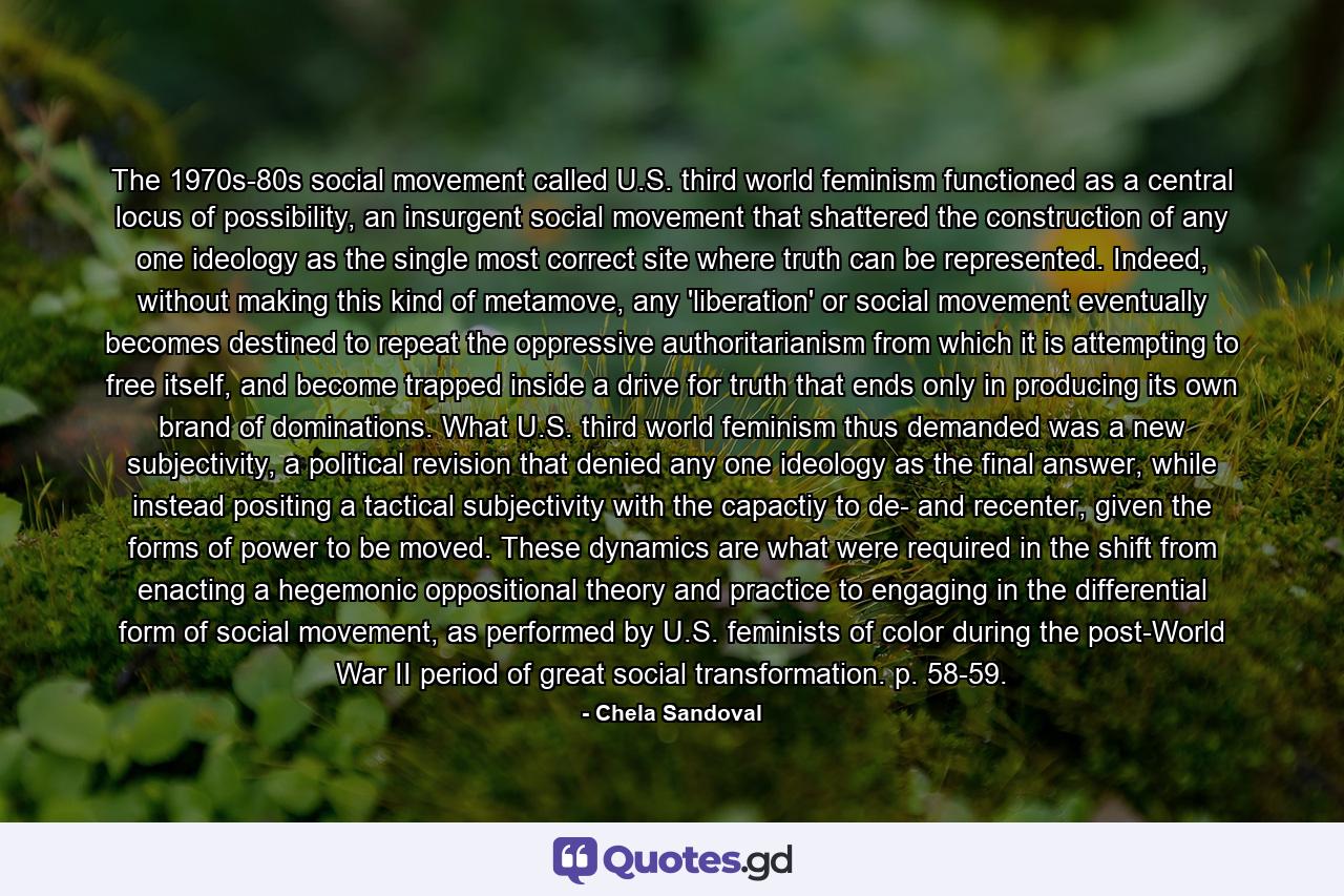 The 1970s-80s social movement called U.S. third world feminism functioned as a central locus of possibility, an insurgent social movement that shattered the construction of any one ideology as the single most correct site where truth can be represented. Indeed, without making this kind of metamove, any 'liberation' or social movement eventually becomes destined to repeat the oppressive authoritarianism from which it is attempting to free itself, and become trapped inside a drive for truth that ends only in producing its own brand of dominations. What U.S. third world feminism thus demanded was a new subjectivity, a political revision that denied any one ideology as the final answer, while instead positing a tactical subjectivity with the capactiy to de- and recenter, given the forms of power to be moved. These dynamics are what were required in the shift from enacting a hegemonic oppositional theory and practice to engaging in the differential form of social movement, as performed by U.S. feminists of color during the post-World War II period of great social transformation. p. 58-59. - Quote by Chela Sandoval