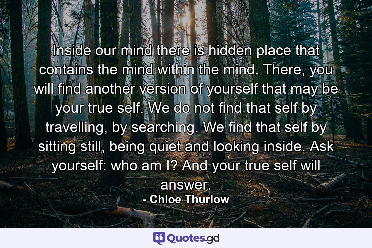 Inside our mind there is hidden place that contains the mind within the mind. There, you will find another version of yourself that may be your true self. We do not find that self by travelling, by searching. We find that self by sitting still, being quiet and looking inside. Ask yourself: who am I? And your true self will answer. - Quote by Chloe Thurlow