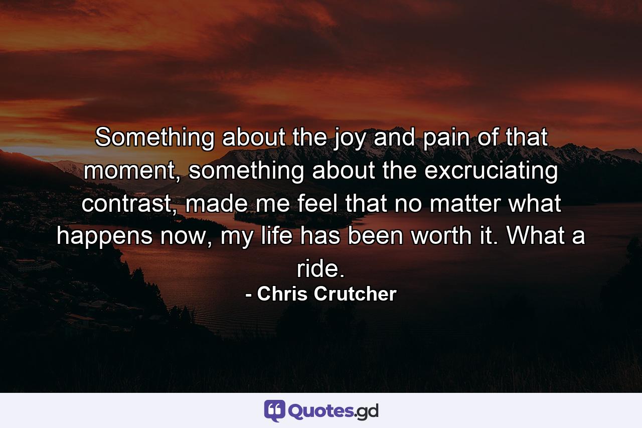 Something about the joy and pain of that moment, something about the excruciating contrast, made me feel that no matter what happens now, my life has been worth it. What a ride. - Quote by Chris Crutcher