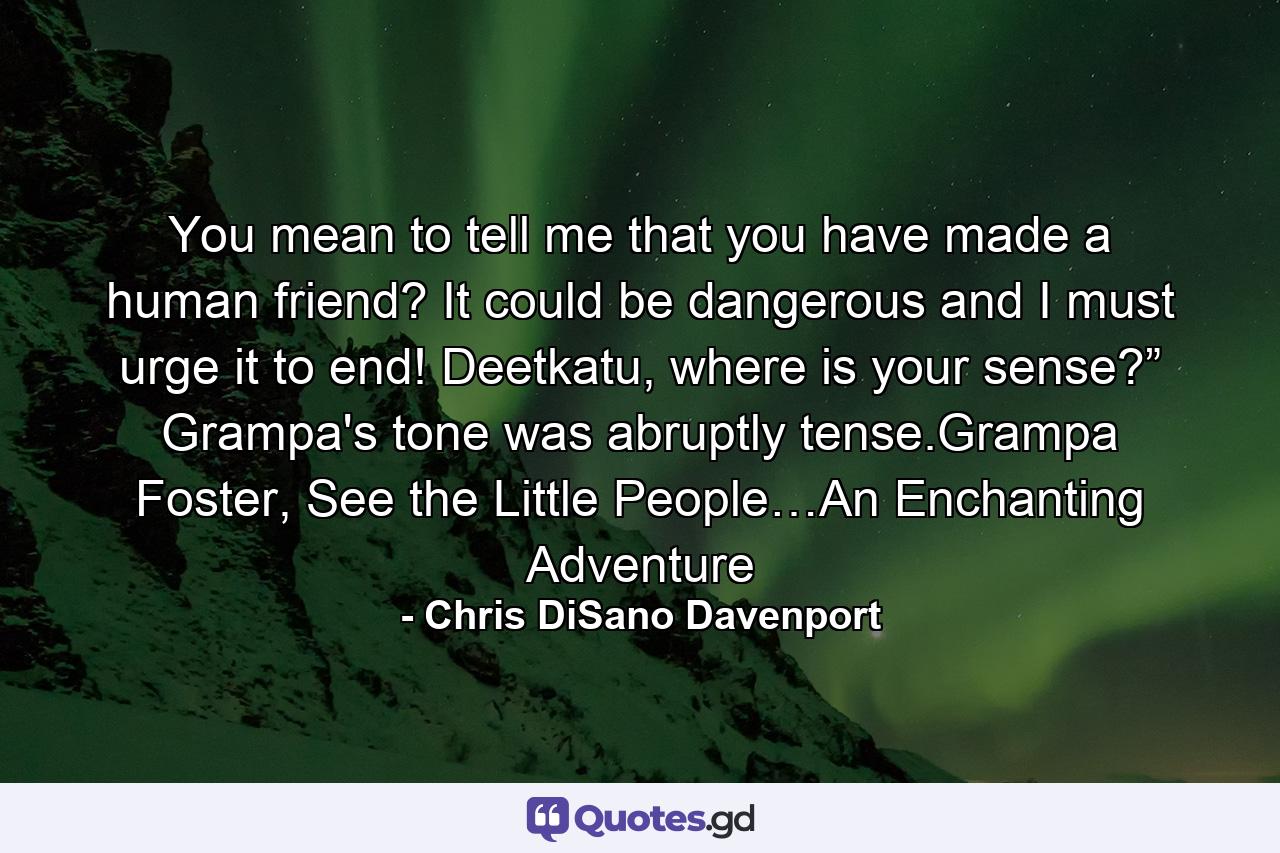 You mean to tell me that you have made a human friend? It could be dangerous and I must urge it to end! Deetkatu, where is your sense?” Grampa's tone was abruptly tense.Grampa Foster, See the Little People…An Enchanting Adventure - Quote by Chris DiSano Davenport