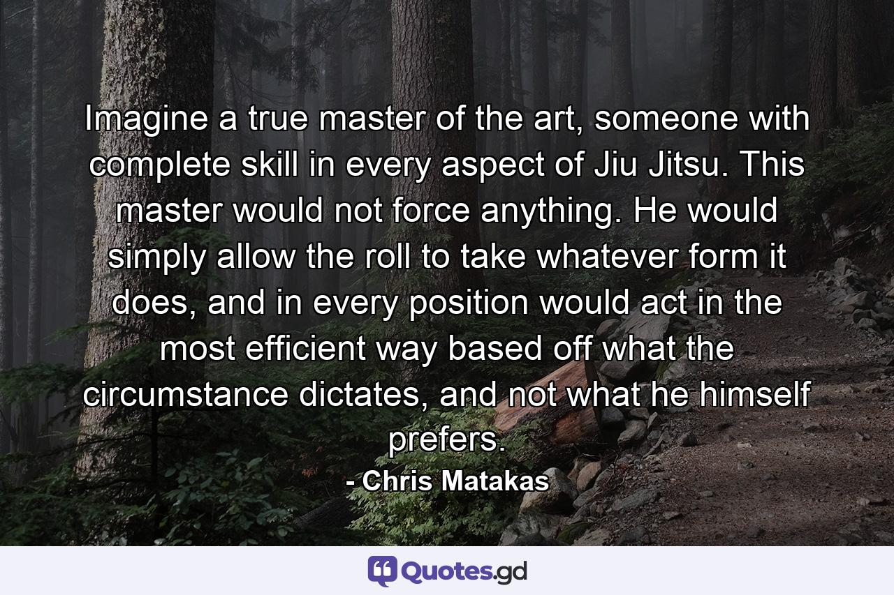 Imagine a true master of the art, someone with complete skill in every aspect of Jiu Jitsu. This master would not force anything. He would simply allow the roll to take whatever form it does, and in every position would act in the most efficient way based off what the circumstance dictates, and not what he himself prefers. - Quote by Chris Matakas