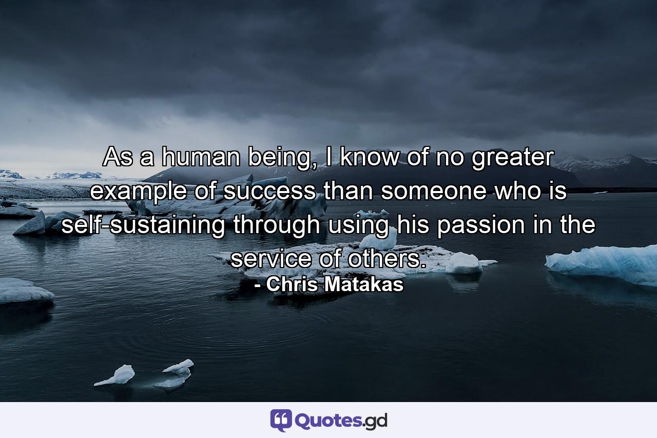 As a human being, I know of no greater example of success than someone who is self-sustaining through using his passion in the service of others. - Quote by Chris Matakas