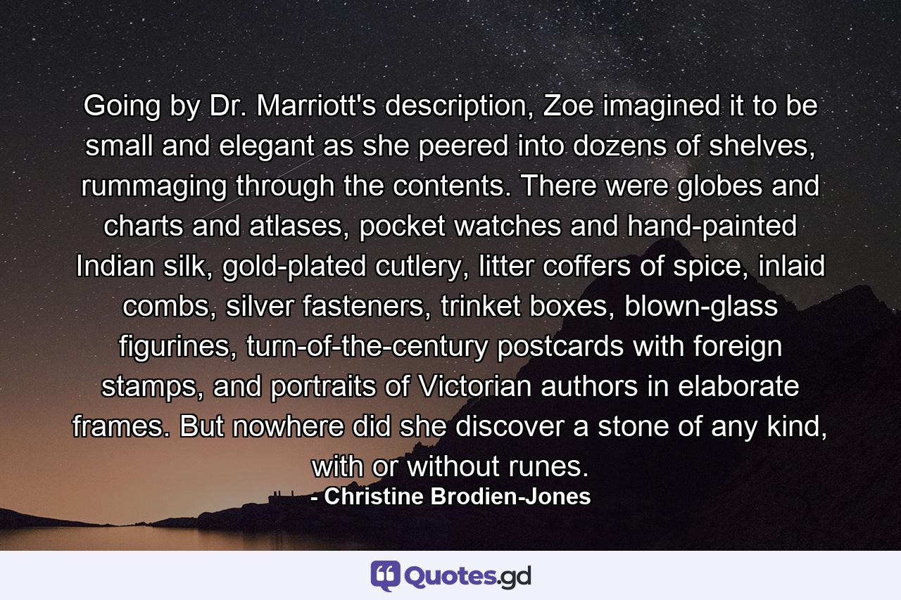 Going by Dr. Marriott's description, Zoe imagined it to be small and elegant as she peered into dozens of shelves, rummaging through the contents. There were globes and charts and atlases, pocket watches and hand-painted Indian silk, gold-plated cutlery, litter coffers of spice, inlaid combs, silver fasteners, trinket boxes, blown-glass figurines, turn-of-the-century postcards with foreign stamps, and portraits of Victorian authors in elaborate frames. But nowhere did she discover a stone of any kind, with or without runes. - Quote by Christine Brodien-Jones