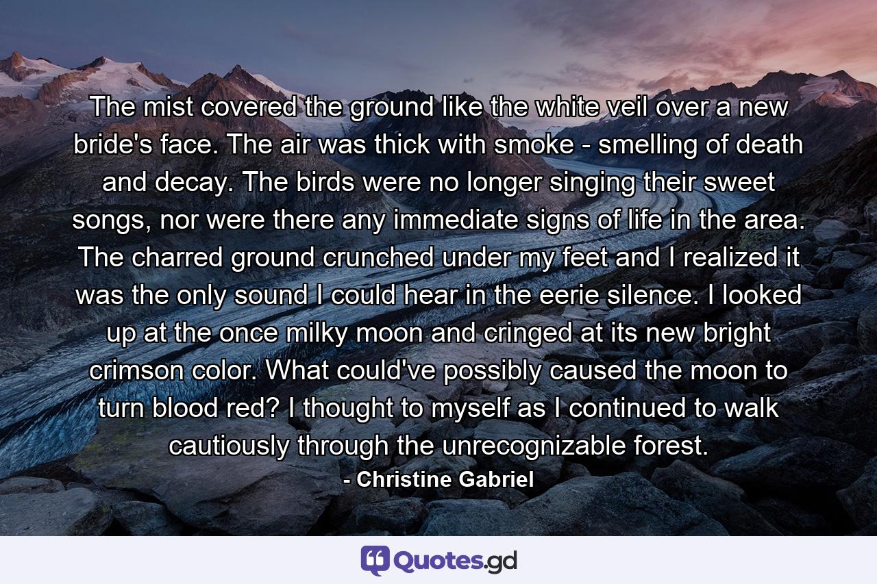 The mist covered the ground like the white veil over a new bride's face. The air was thick with smoke - smelling of death and decay. The birds were no longer singing their sweet songs, nor were there any immediate signs of life in the area. The charred ground crunched under my feet and I realized it was the only sound I could hear in the eerie silence. I looked up at the once milky moon and cringed at its new bright crimson color. What could've possibly caused the moon to turn blood red? I thought to myself as I continued to walk cautiously through the unrecognizable forest. - Quote by Christine Gabriel